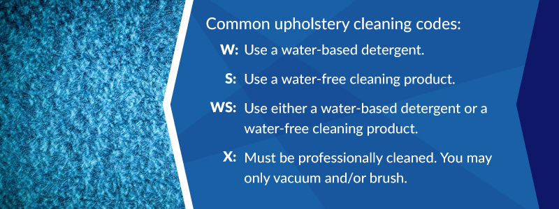 Common upholstery cleaning codes: W- use a water-based detergent; S- Use a water-free cleaning product; WS- Use either a water-based detergent or a water-free cleaning product; X- Must be professionally cleaned. You may only vacuum or brush.